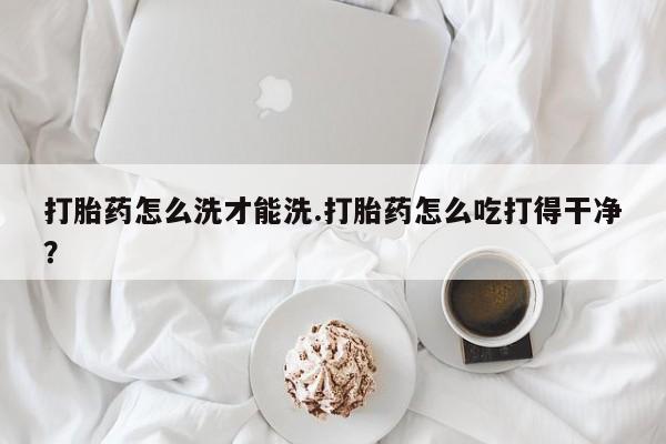 网上米非司酮打胎药官网打胎药怎么洗才能洗.打胎药怎么吃打得干净？