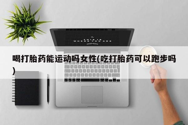网上米非司酮打胎药官网喝打胎药能运动吗女性(吃打胎药可以跑步吗)