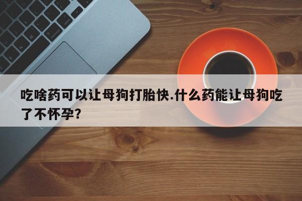 网上米非司酮打胎药官网吃啥药可以让母狗打胎快.什么药能让母狗吃了不怀孕？