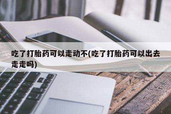 网上米非司酮打胎药官网吃了打胎药可以走动不(吃了打胎药可以出去走走吗)